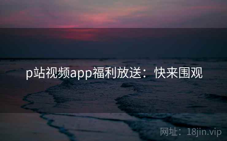 p站视频app福利放送：快来围观