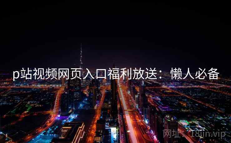 p站视频网页入口福利放送：懒人必备