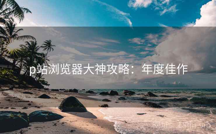 p站浏览器大神攻略：年度佳作