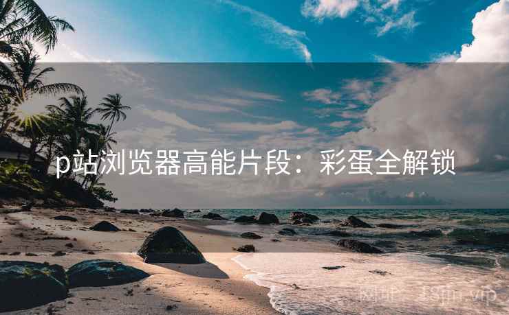 p站浏览器高能片段：彩蛋全解锁