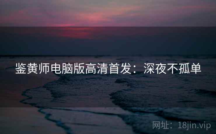 鉴黄师电脑版高清首发:深夜不孤单 鉴黄师电脑版高清首发:深夜不孤单